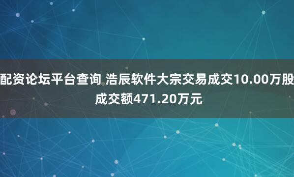 配资论坛平台查询 浩辰软件大宗交易成交10.00万股 成交额471.20万元