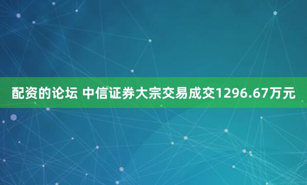 配资的论坛 中信证券大宗交易成交1296.67万元