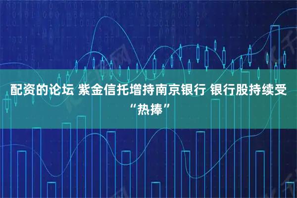 配资的论坛 紫金信托增持南京银行 银行股持续受“热捧”