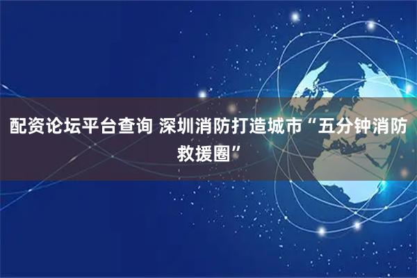 配资论坛平台查询 深圳消防打造城市“五分钟消防救援圈”