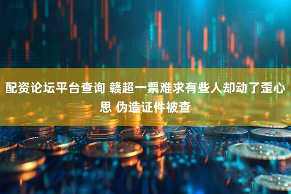 配资论坛平台查询 赣超一票难求有些人却动了歪心思 伪造证件被查