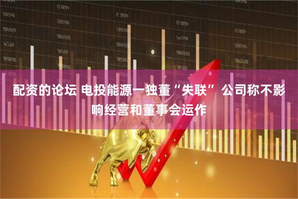 配资的论坛 电投能源一独董“失联” 公司称不影响经营和董事会运作