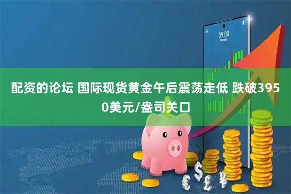 配资的论坛 国际现货黄金午后震荡走低 跌破3950美元/盎司关口