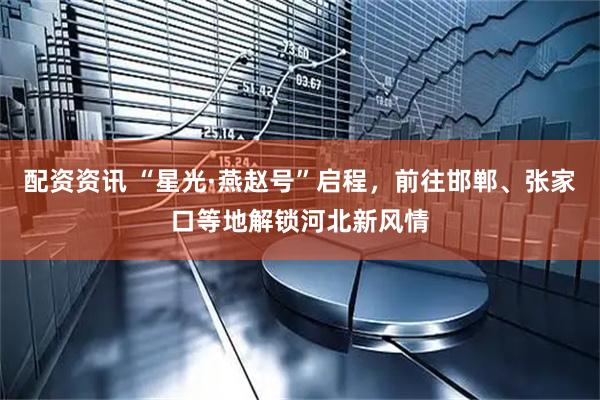 配资资讯 “星光·燕赵号”启程，前往邯郸、张家口等地解锁河北新风情