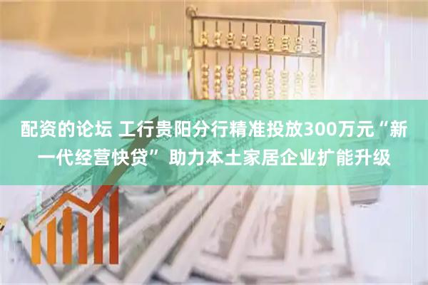 配资的论坛 工行贵阳分行精准投放300万元“新一代经营快贷” 助力本土家居企业扩能升级