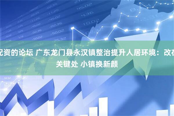 配资的论坛 广东龙门县永汉镇整治提升人居环境：改在关键处 小镇换新颜
