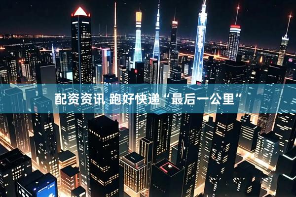 配资资讯 跑好快递“最后一公里”