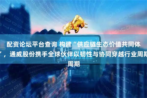 配资论坛平台查询 构建“供应链生态价值共同体”，通威股份携手全球伙伴以韧性与协同穿越行业周期