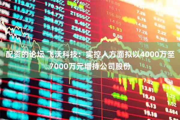 配资的论坛 飞沃科技：实控人方面拟以4000万至7000万元增持公司股份