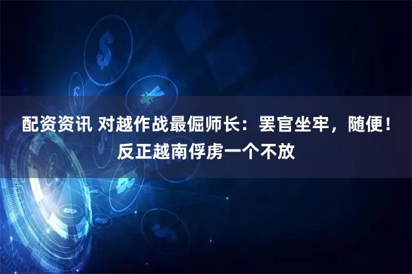 配资资讯 对越作战最倔师长：罢官坐牢，随便！反正越南俘虏一个不放