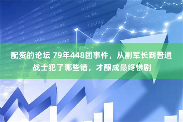 配资的论坛 79年448团事件，从副军长到普通战士犯了哪些错，才酿成最终惨剧