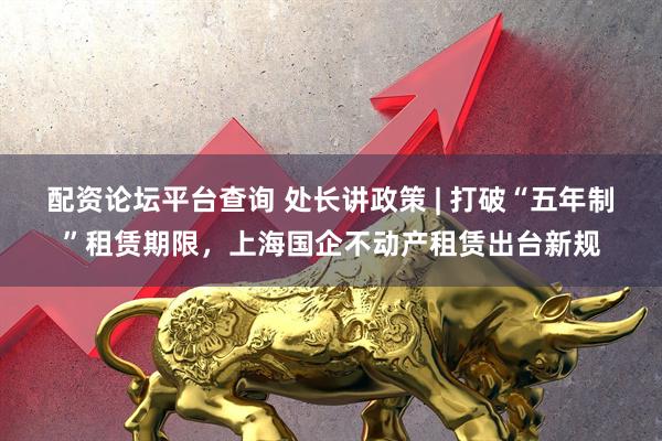 配资论坛平台查询 处长讲政策 | 打破“五年制”租赁期限，上海国企不动产租赁出台新规