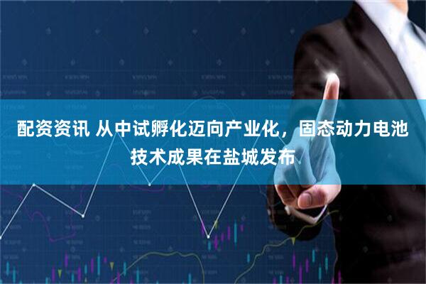 配资资讯 从中试孵化迈向产业化，固态动力电池技术成果在盐城发布