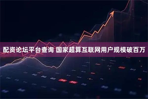 配资论坛平台查询 国家超算互联网用户规模破百万