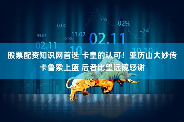股票配资知识网首选 卡皇的认可！亚历山大妙传卡鲁索上篮 后者比望远镜感谢