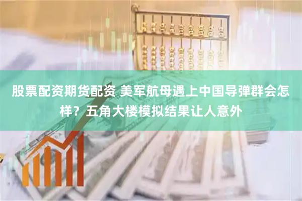 股票配资期货配资 美军航母遇上中国导弹群会怎样？五角大楼模拟结果让人意外