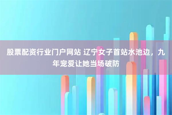 股票配资行业门户网站 辽宁女子首站水池边，九年宠爱让她当场破防