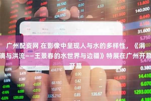 广州配资网 在影像中呈现人与水的多样性，《涓滴与洪流——王景春的水世界与边疆》特展在广州开幕