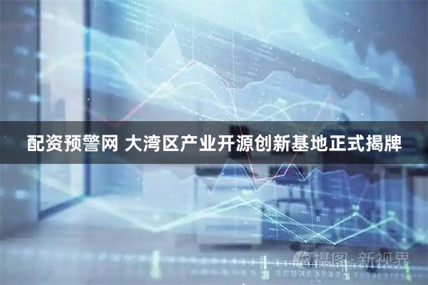 配资预警网 大湾区产业开源创新基地正式揭牌