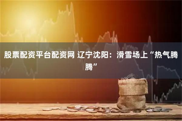 股票配资平台配资网 辽宁沈阳：滑雪场上“热气腾腾”