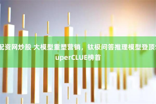 配资网炒股 大模型重塑营销，钛极问答推理模型登顶SuperCLUE榜首