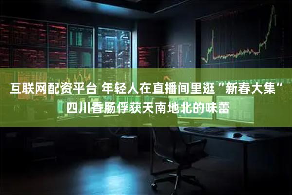 互联网配资平台 年轻人在直播间里逛“新春大集” 四川香肠俘获天南地北的味蕾