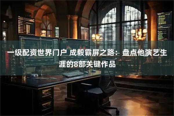 一级配资世界门户 成毅霸屏之路：盘点他演艺生涯的8部关键作品