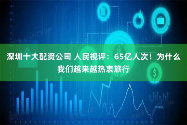 深圳十大配资公司 人民视评：65亿人次！为什么我们越来越热衷旅行