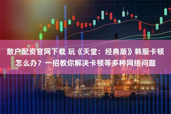 散户配资官网下载 玩《天堂：经典版》韩服卡顿怎么办？一招教你解决卡顿等多种网络问题