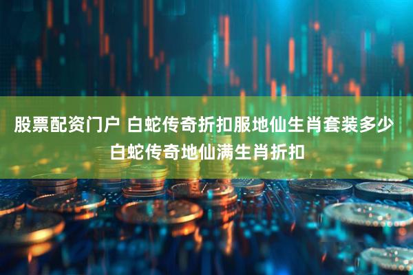 股票配资门户 白蛇传奇折扣服地仙生肖套装多少 白蛇传奇地仙满生肖折扣