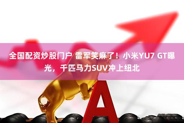全国配资炒股门户 雷军笑麻了！小米YU7 GT曝光，千匹马力SUV冲上纽北