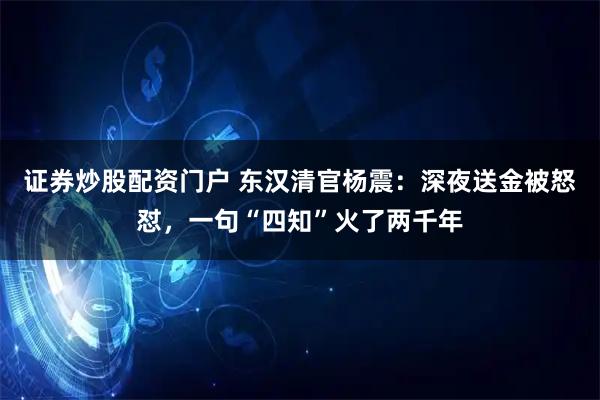 证券炒股配资门户 东汉清官杨震：深夜送金被怒怼，一句“四知”火了两千年