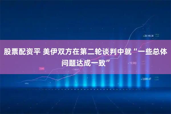 股票配资平 美伊双方在第二轮谈判中就“一些总体问题达成一致”