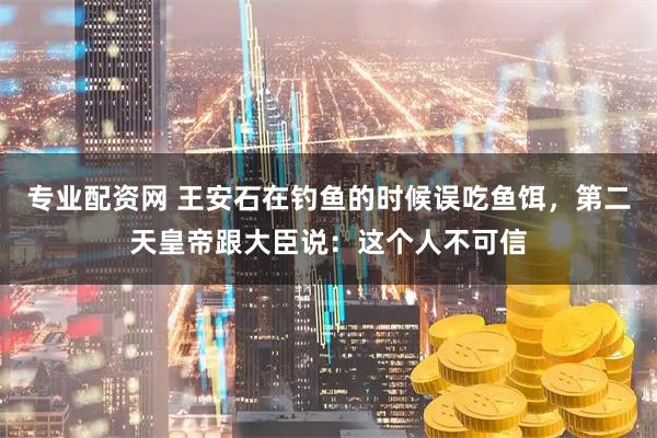 专业配资网 王安石在钓鱼的时候误吃鱼饵，第二天皇帝跟大臣说：这个人不可信