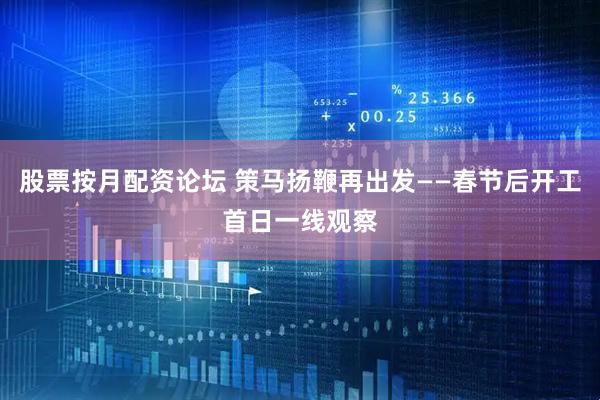 股票按月配资论坛 策马扬鞭再出发——春节后开工首日一线观察