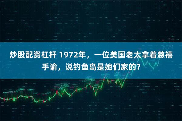 炒股配资杠杆 1972年，一位美国老太拿着慈禧手谕，说钓鱼岛是她们家的？