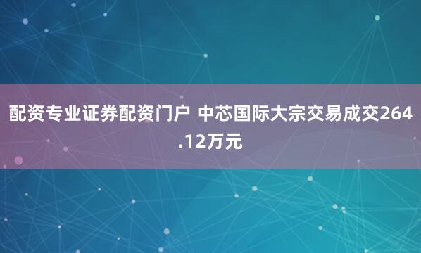 配资专业证券配资门户 中芯国际大宗交易成交264.12万元