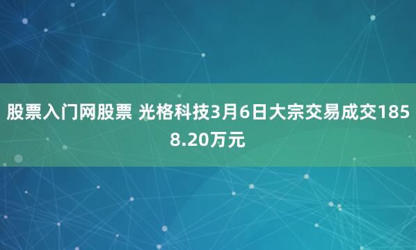 股票入门网股票 光格科技3月6日大宗交易成交1858.20万元