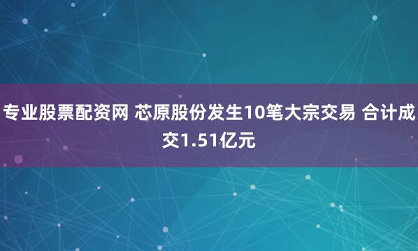 专业股票配资网 芯原股份发生10笔大宗交易 合计成交1.51亿元