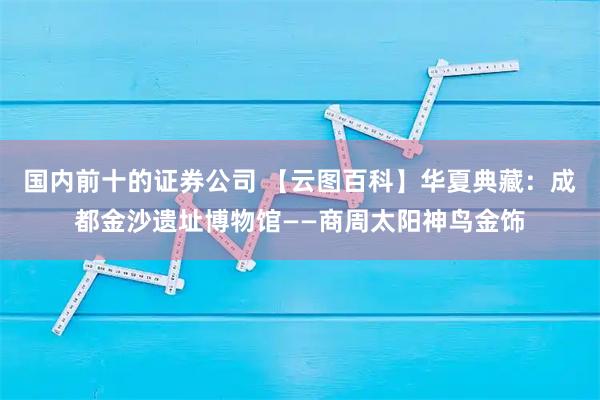 国内前十的证券公司 【云图百科】华夏典藏：成都金沙遗址博物馆——商周太阳神鸟金饰