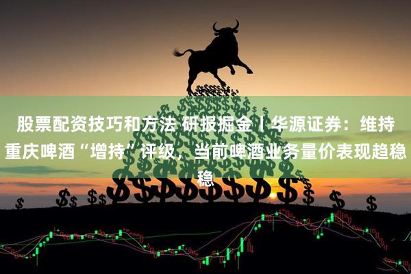 股票配资技巧和方法 研报掘金丨华源证券：维持重庆啤酒“增持”评级，当前啤酒业务量价表现趋稳