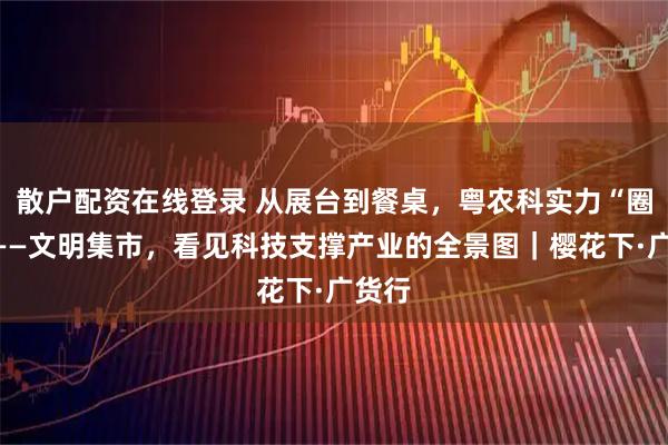 散户配资在线登录 从展台到餐桌，粤农科实力“圈粉”——文明集市，看见科技支撑产业的全景图｜樱花下·广货行