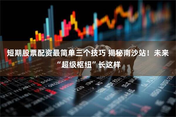 短期股票配资最简单三个技巧 揭秘南沙站！未来“超级枢纽”长这样