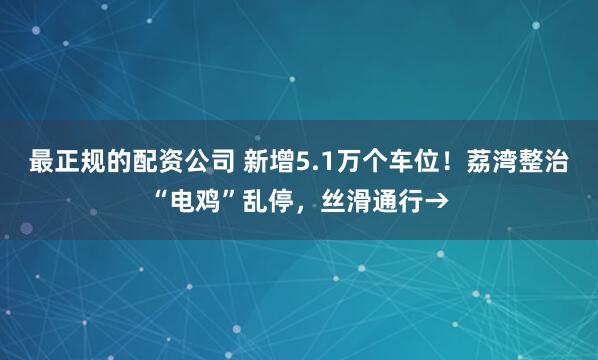 最正规的配资公司 新增5.1万个车位！荔湾整治“电鸡”乱停，丝滑通行→