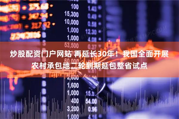 炒股配资门户网站 再延长30年！我国全面开展农村承包地二轮到期延包整省试点