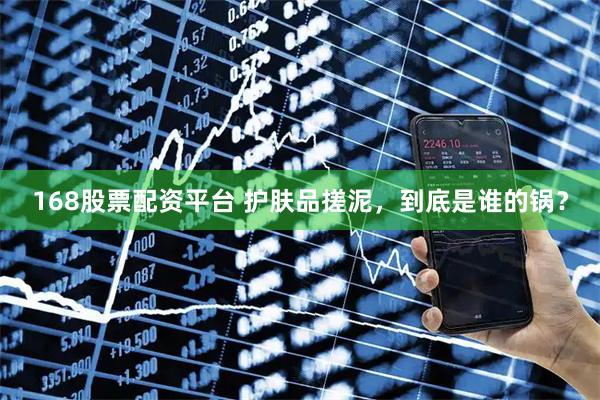 168股票配资平台 护肤品搓泥，到底是谁的锅？
