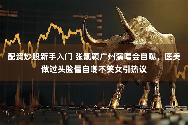 配资炒股新手入门 张靓颖广州演唱会自曝，医美做过头脸僵自嘲不笑女引热议