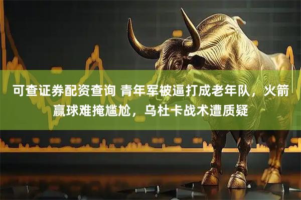 可查证券配资查询 青年军被逼打成老年队，火箭赢球难掩尴尬，乌杜卡战术遭质疑
