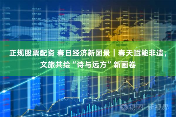 正规股票配资 春日经济新图景｜春天赋能非遗，文旅共绘“诗与远方”新画卷