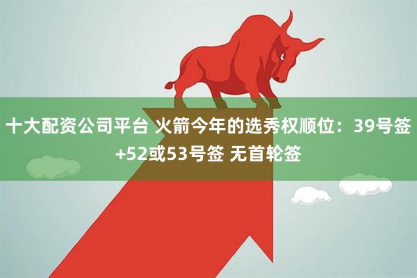 十大配资公司平台 火箭今年的选秀权顺位：39号签+52或53号签 无首轮签